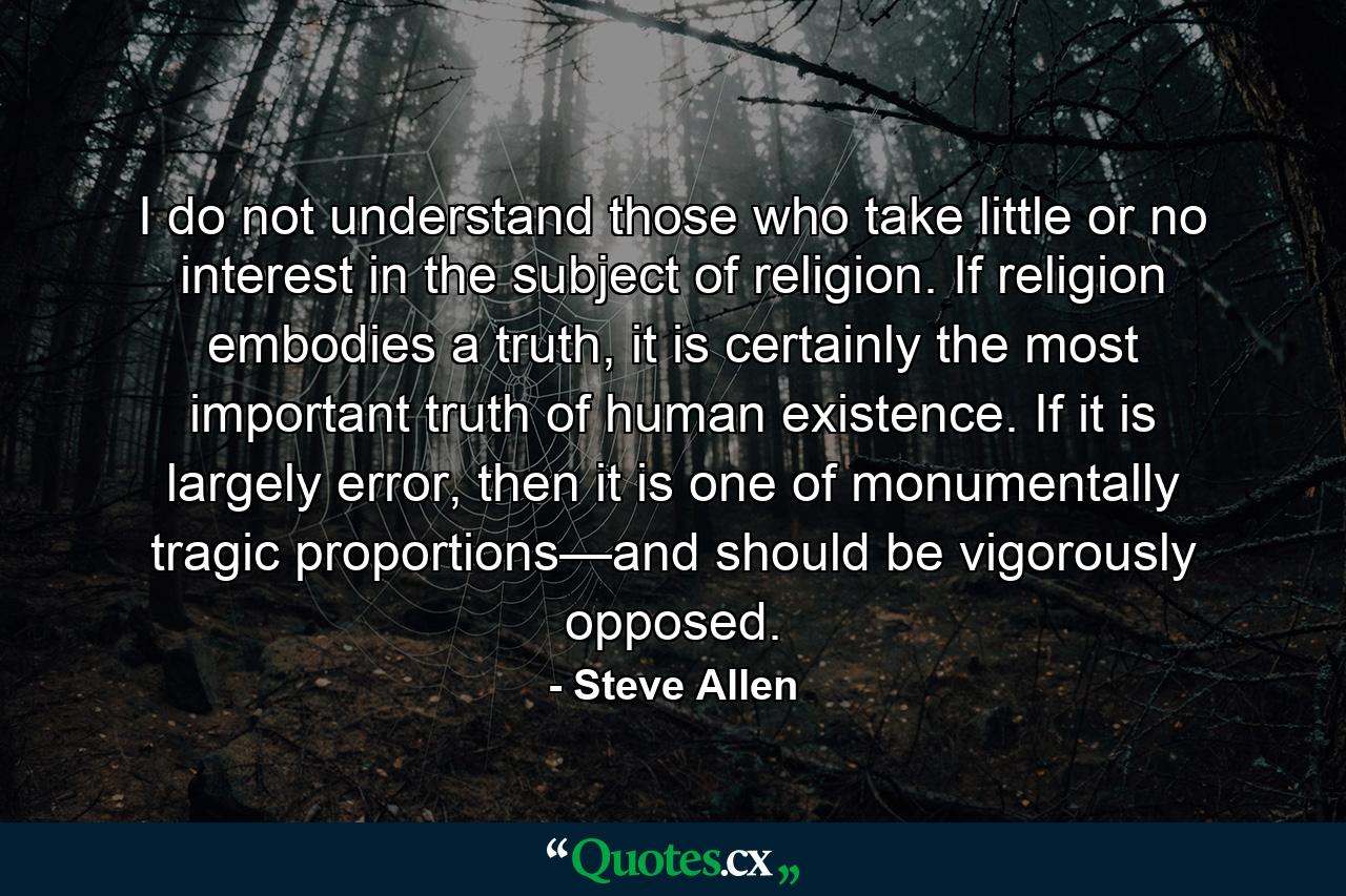 I do not understand those who take little or no interest in the subject of religion. If religion embodies a truth, it is certainly the most important truth of human existence. If it is largely error, then it is one of monumentally tragic proportions—and should be vigorously opposed. - Quote by Steve Allen