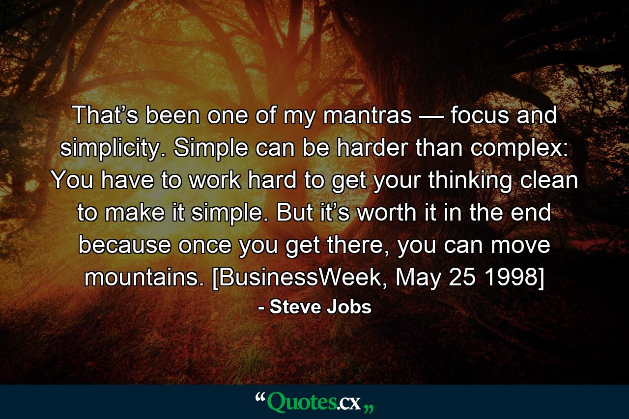 That’s been one of my mantras — focus and simplicity. Simple can be harder than complex: You have to work hard to get your thinking clean to make it simple. But it’s worth it in the end because once you get there, you can move mountains. [BusinessWeek, May 25 1998] - Quote by Steve Jobs