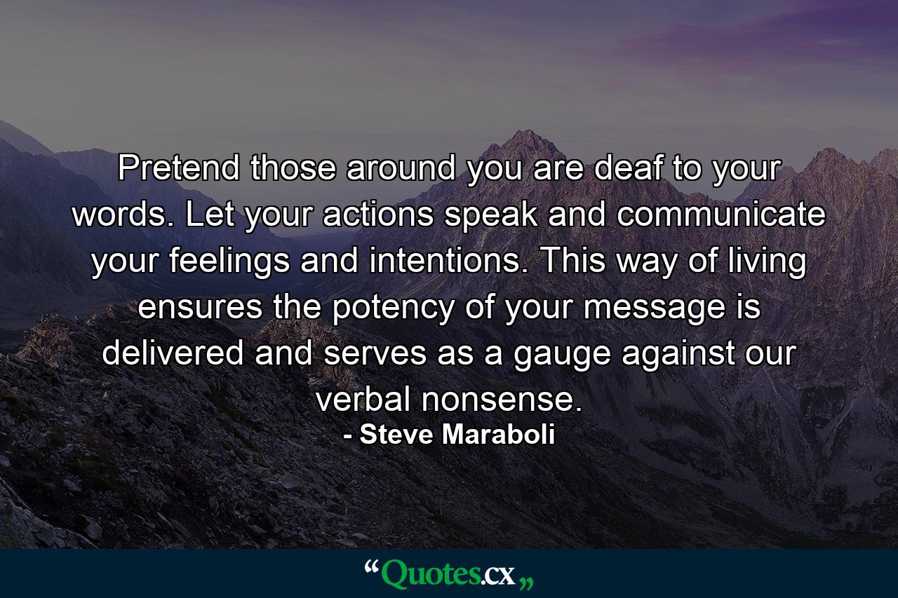 Pretend those around you are deaf to your words. Let your actions speak and communicate your feelings and intentions. This way of living ensures the potency of your message is delivered and serves as a gauge against our verbal nonsense. - Quote by Steve Maraboli