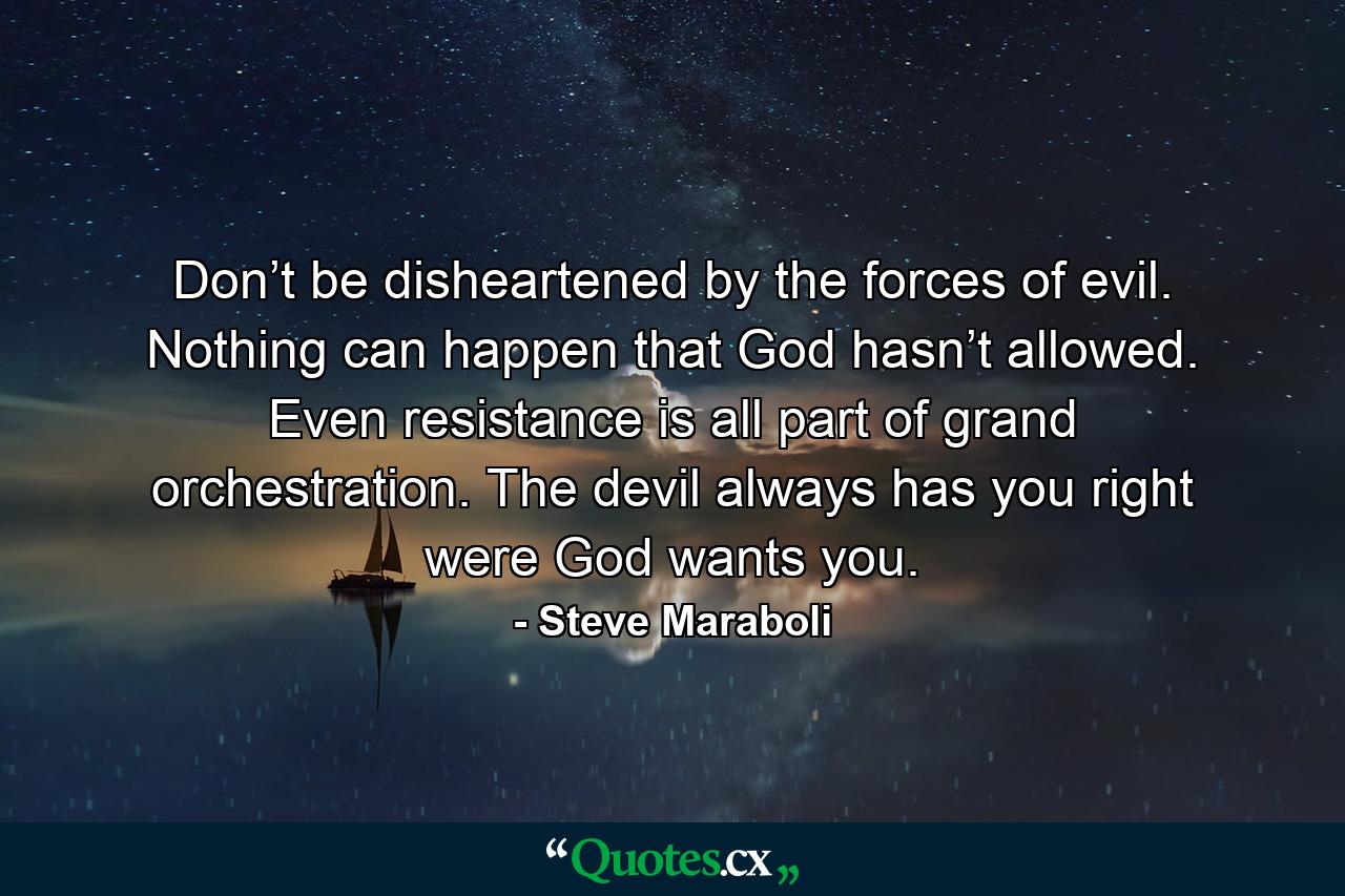 Don’t be disheartened by the forces of evil. Nothing can happen that God hasn’t allowed. Even resistance is all part of grand orchestration. The devil always has you right were God wants you. - Quote by Steve Maraboli