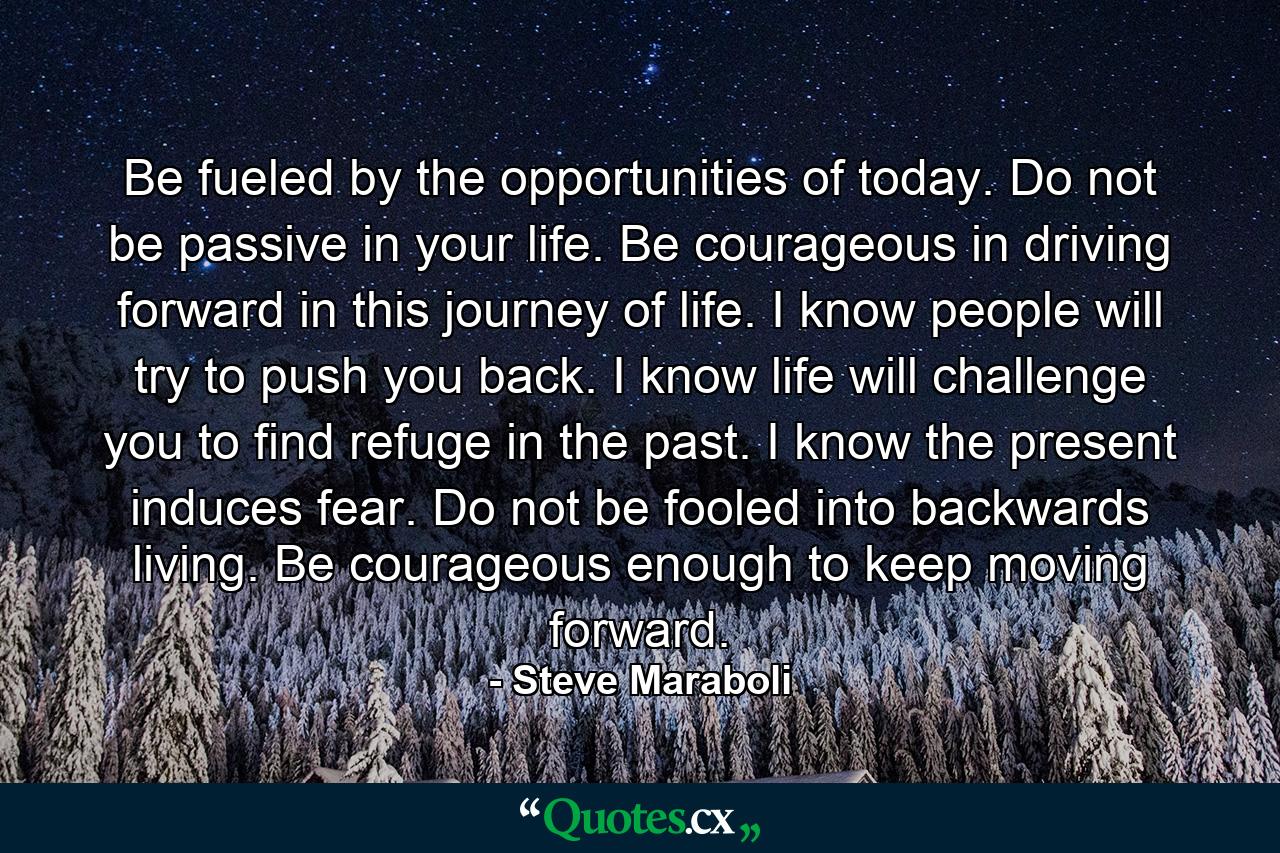 Be fueled by the opportunities of today. Do not be passive in your life. Be courageous in driving forward in this journey of life. I know people will try to push you back. I know life will challenge you to find refuge in the past. I know the present induces fear. Do not be fooled into backwards living. Be courageous enough to keep moving forward. - Quote by Steve Maraboli