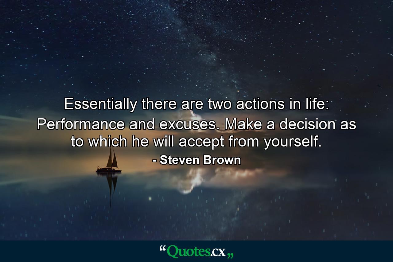 Essentially there are two actions in life: Performance and excuses. Make a decision as to which he will accept from yourself. - Quote by Steven Brown