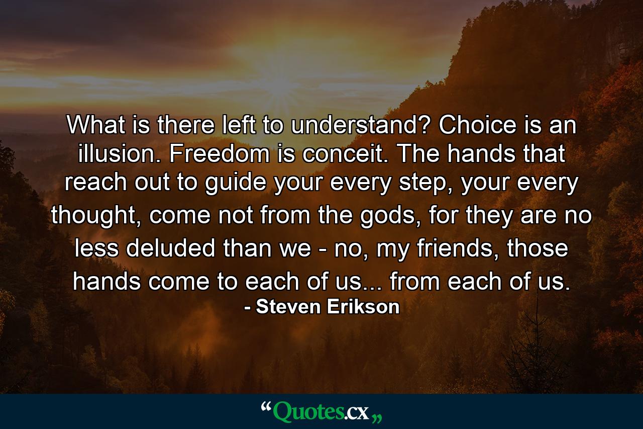 What is there left to understand? Choice is an illusion. Freedom is conceit. The hands that reach out to guide your every step, your every thought, come not from the gods, for they are no less deluded than we - no, my friends, those hands come to each of us... from each of us. - Quote by Steven Erikson