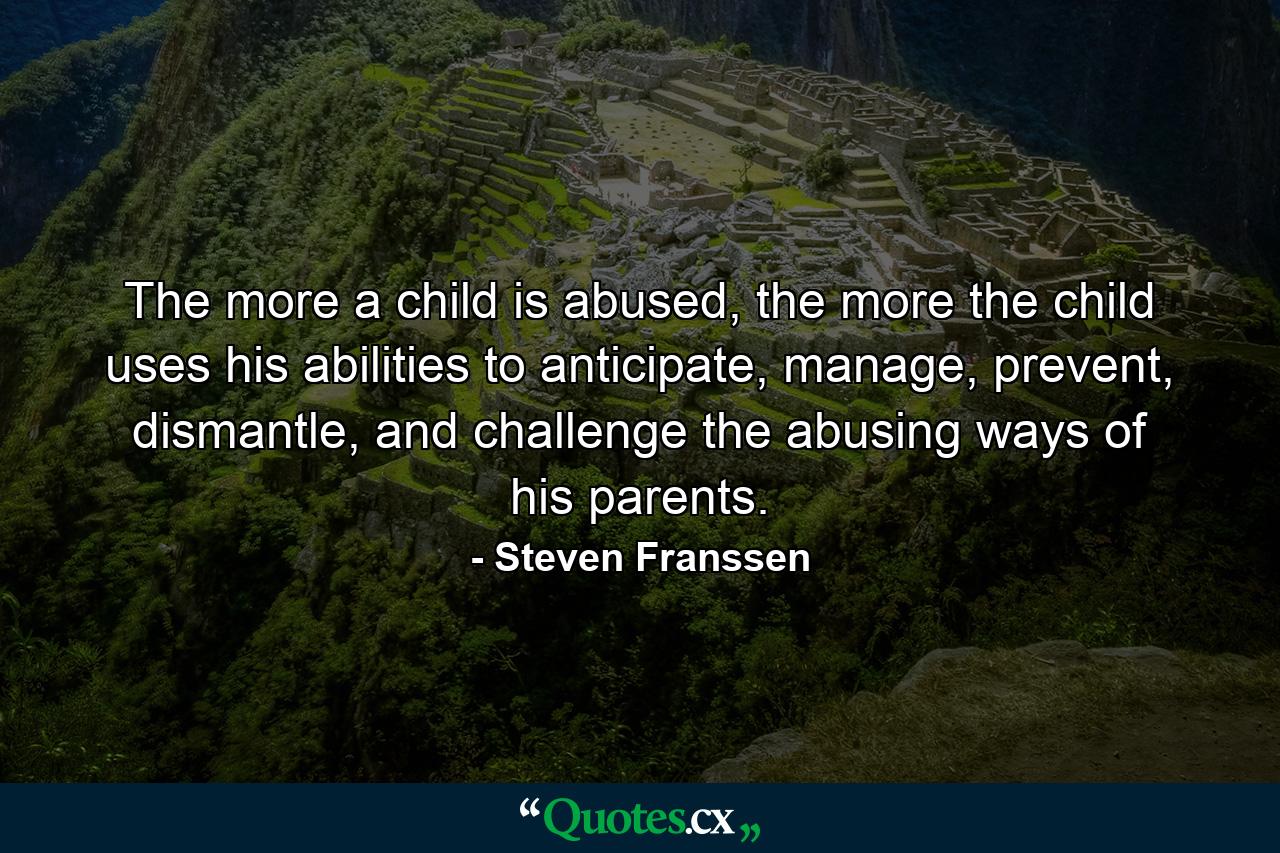 The more a child is abused, the more the child uses his abilities to anticipate, manage, prevent, dismantle, and challenge the abusing ways of his parents. - Quote by Steven Franssen