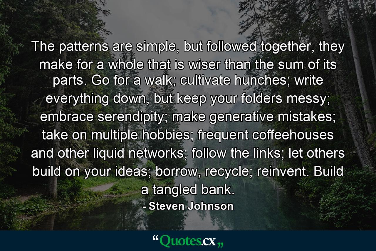 The patterns are simple, but followed together, they make for a whole that is wiser than the sum of its parts. Go for a walk; cultivate hunches; write everything down, but keep your folders messy; embrace serendipity; make generative mistakes; take on multiple hobbies; frequent coffeehouses and other liquid networks; follow the links; let others build on your ideas; borrow, recycle; reinvent. Build a tangled bank. - Quote by Steven Johnson