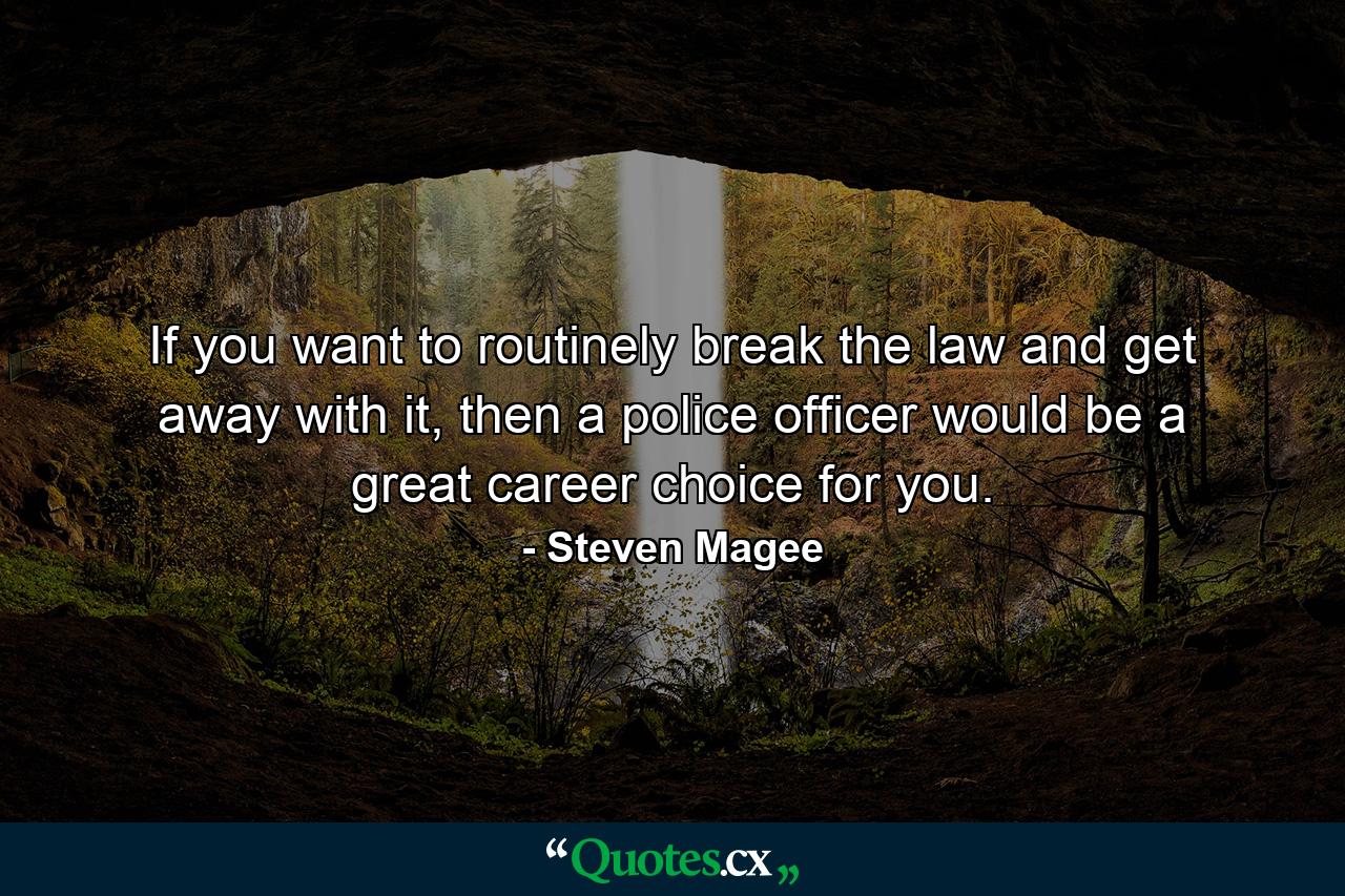 If you want to routinely break the law and get away with it, then a police officer would be a great career choice for you. - Quote by Steven Magee