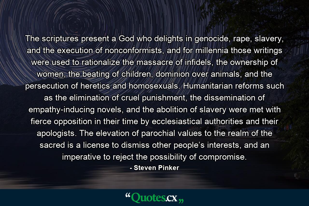 The scriptures present a God who delights in genocide, rape, slavery, and the execution of nonconformists, and for millennia those writings were used to rationalize the massacre of infidels, the ownership of women, the beating of children, dominion over animals, and the persecution of heretics and homosexuals. Humanitarian reforms such as the elimination of cruel punishment, the dissemination of empathy-inducing novels, and the abolition of slavery were met with fierce opposition in their time by ecclesiastical authorities and their apologists. The elevation of parochial values to the realm of the sacred is a license to dismiss other people’s interests, and an imperative to reject the possibility of compromise. - Quote by Steven Pinker