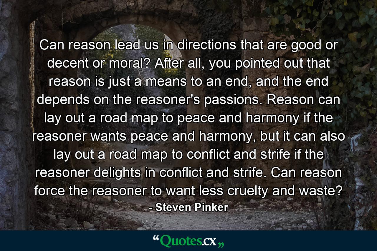 Can reason lead us in directions that are good or decent or moral? After all, you pointed out that reason is just a means to an end, and the end depends on the reasoner's passions. Reason can lay out a road map to peace and harmony if the reasoner wants peace and harmony, but it can also lay out a road map to conflict and strife if the reasoner delights in conflict and strife. Can reason force the reasoner to want less cruelty and waste? - Quote by Steven Pinker