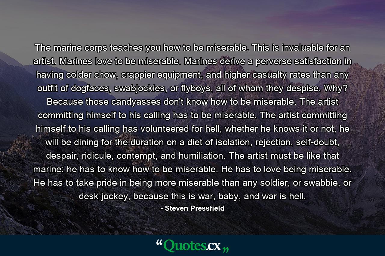 The marine corps teaches you how to be miserable. This is invaluable for an artist. Marines love to be miserable. Marines derive a perverse satisfaction in having colder chow, crappier equipment, and higher casualty rates than any outfit of dogfaces, swabjockies, or flyboys, all of whom they despise. Why? Because those candyasses don't know how to be miserable. The artist committing himself to his calling has to be miserable. The artist committing himself to his calling has volunteered for hell, whether he knows it or not, he will be dining for the duration on a diet of isolation, rejection, self-doubt, despair, ridicule, contempt, and humiliation. The artist must be like that marine: he has to know how to be miserable. He has to love being miserable. He has to take pride in being more miserable than any soldier, or swabbie, or desk jockey, because this is war, baby, and war is hell. - Quote by Steven Pressfield