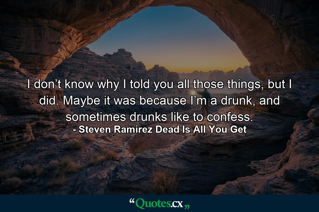 I don’t know why I told you all those things, but I did. Maybe it was because I’m a drunk, and sometimes drunks like to confess. - Quote by Steven Ramirez Dead Is All You Get