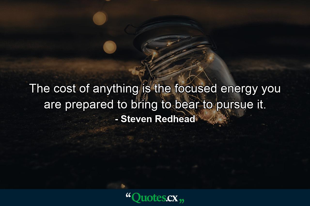 The cost of anything is the focused energy you are prepared to bring to bear to pursue it. - Quote by Steven Redhead