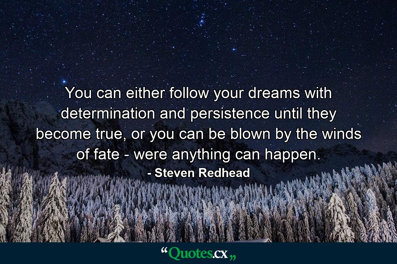 You can either follow your dreams with determination and persistence until they become true, or you can be blown by the winds of fate - were anything can happen. - Quote by Steven Redhead