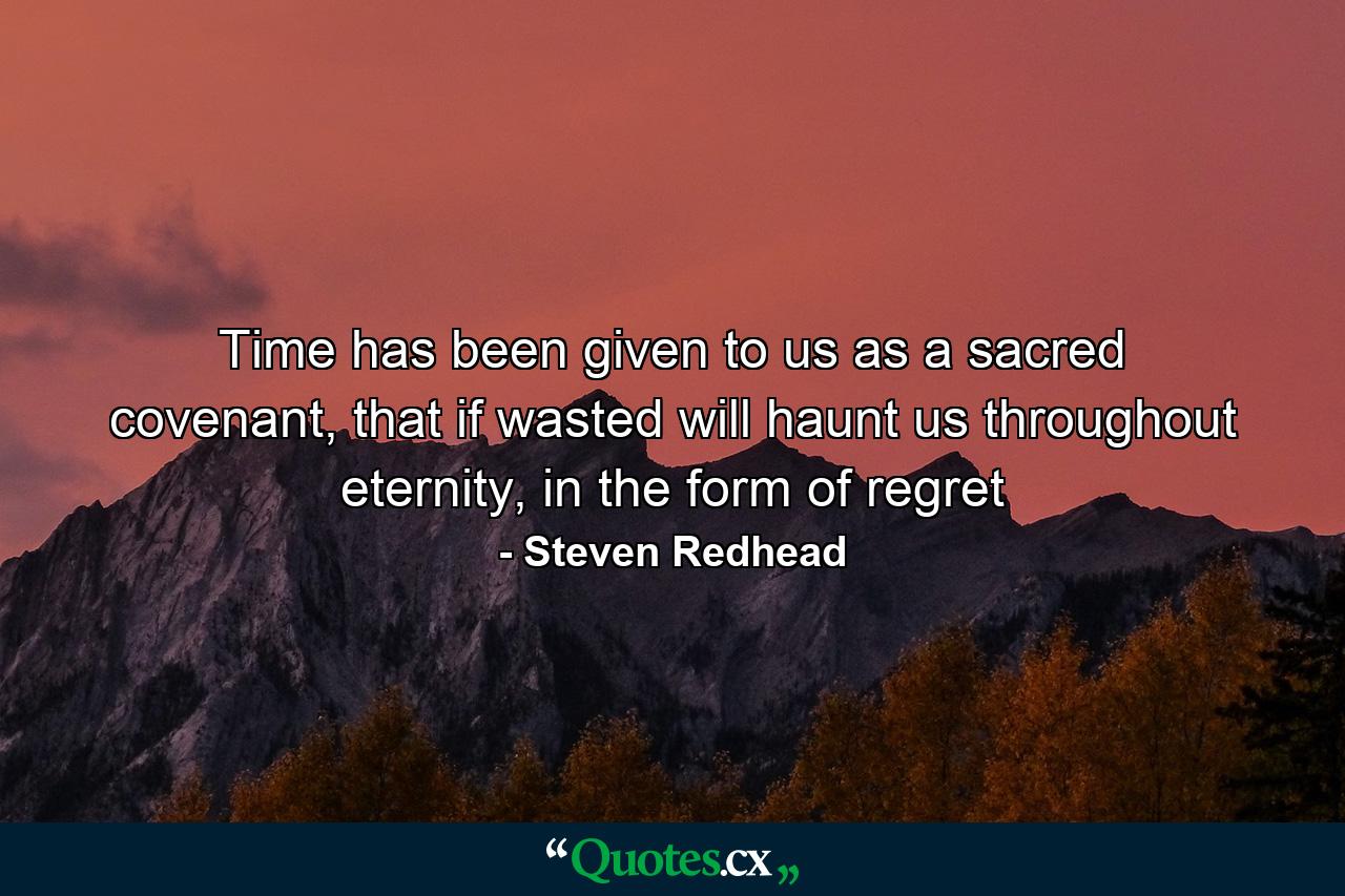 Time has been given to us as a sacred covenant, that if wasted will haunt us throughout eternity, in the form of regret - Quote by Steven Redhead