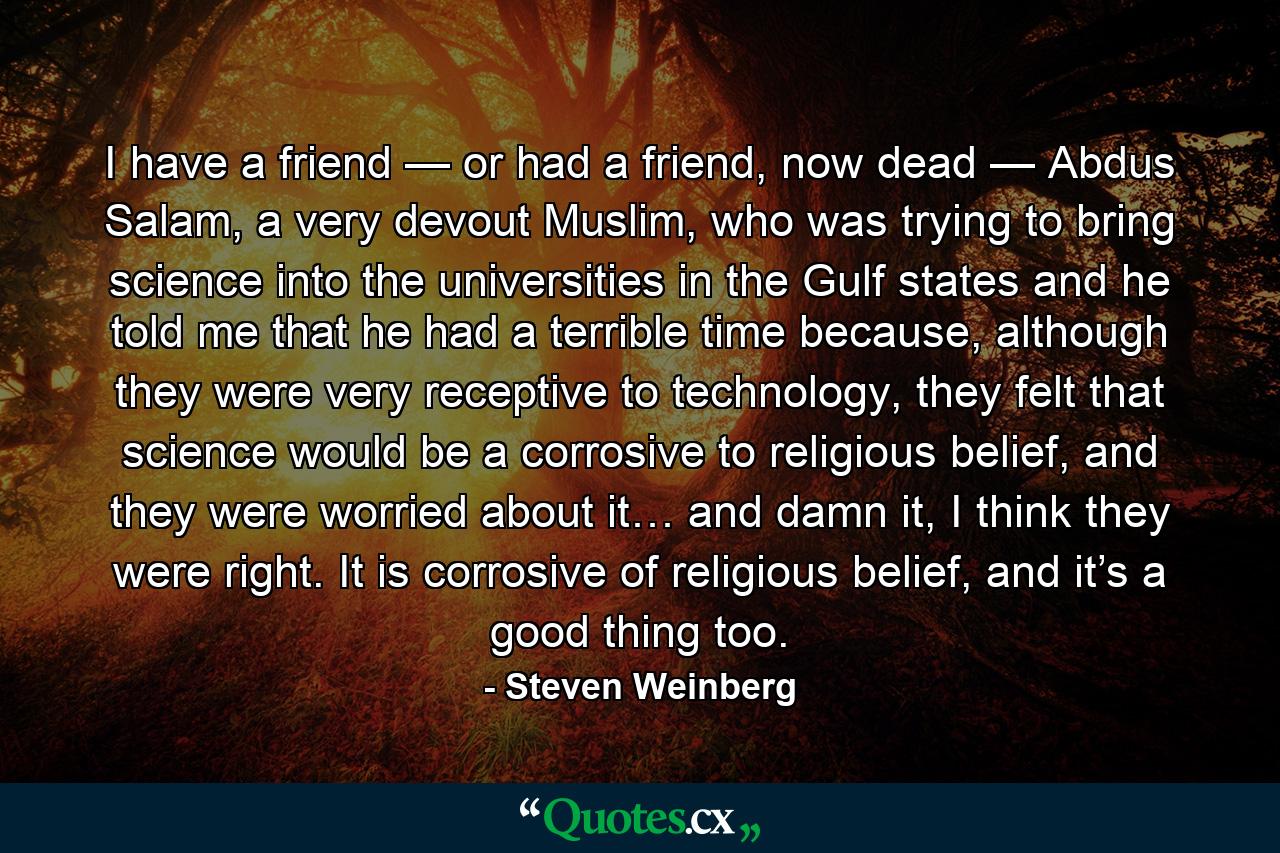 I have a friend — or had a friend, now dead — Abdus Salam, a very devout Muslim, who was trying to bring science into the universities in the Gulf states and he told me that he had a terrible time because, although they were very receptive to technology, they felt that science would be a corrosive to religious belief, and they were worried about it… and damn it, I think they were right. It is corrosive of religious belief, and it’s a good thing too. - Quote by Steven Weinberg