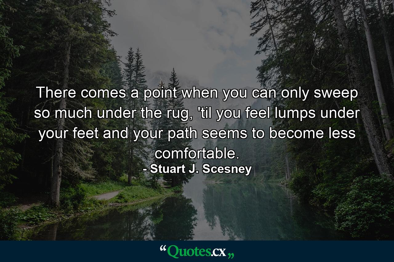 There comes a point when you can only sweep so much under the rug, 'til you feel lumps under your feet and your path seems to become less comfortable. - Quote by Stuart J. Scesney