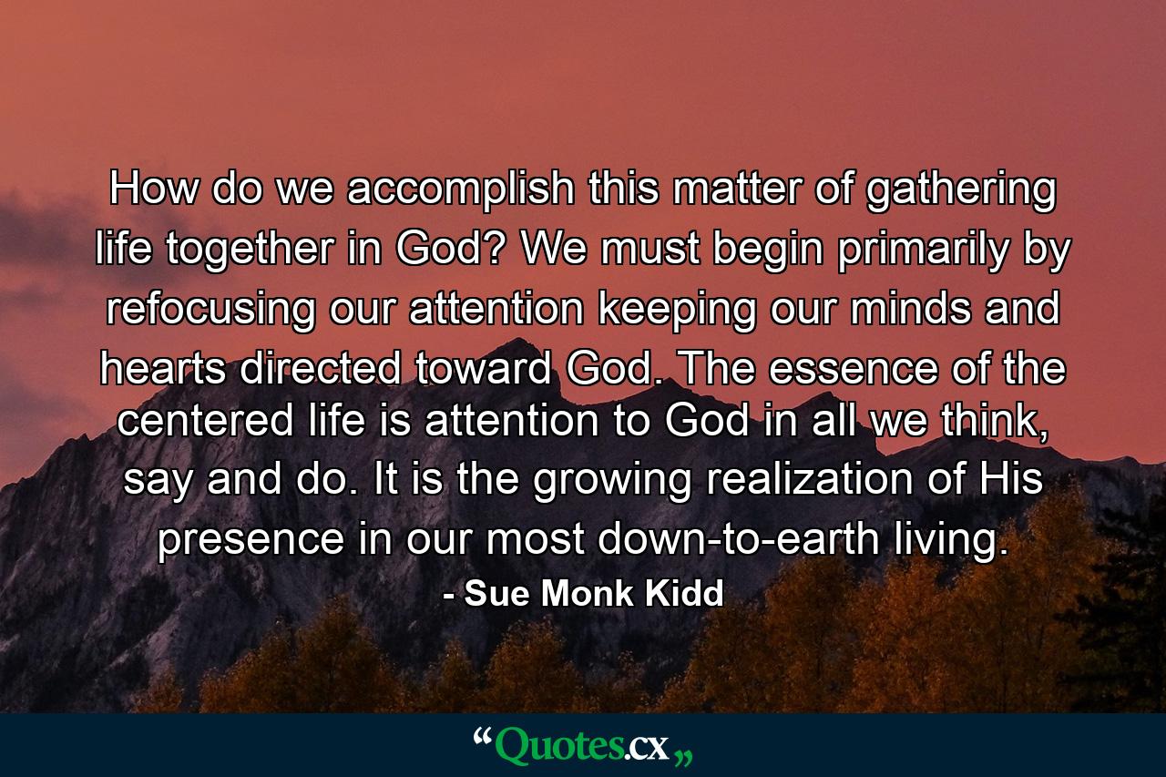 How do we accomplish this matter of gathering life together in God? We must begin primarily by refocusing our attention keeping our minds and hearts directed toward God. The essence of the centered life is attention to God in all we think, say and do. It is the growing realization of His presence in our most down-to-earth living. - Quote by Sue Monk Kidd