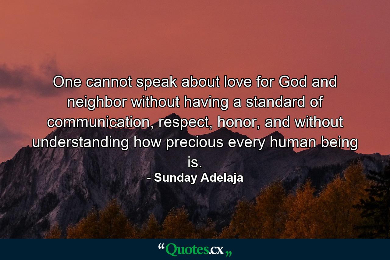 One cannot speak about love for God and neighbor without having a standard of communication, respect, honor, and without understanding how precious every human being is. - Quote by Sunday Adelaja