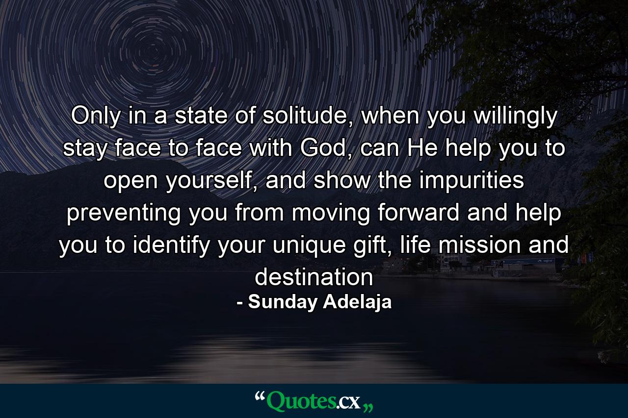 Only in a state of solitude, when you willingly stay face to face with God, can He help you to open yourself, and show the impurities preventing you from moving forward and help you to identify your unique gift, life mission and destination - Quote by Sunday Adelaja