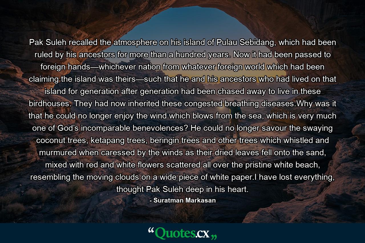 Pak Suleh recalled the atmosphere on his island of Pulau Sebidang, which had been ruled by his ancestors for more than a hundred years. Now it had been passed to foreign hands—whichever nation from whatever foreign world which had been claiming the island was theirs—such that he and his ancestors who had lived on that island for generation after generation had been chased away to live in these birdhouses. They had now inherited these congested breathing diseases.Why was it that he could no longer enjoy the wind which blows from the sea, which is very much one of God’s incomparable benevolences? He could no longer savour the swaying coconut trees, ketapang trees, beringin trees and other trees which whistled and murmured when caressed by the winds as their dried leaves fell onto the sand, mixed with red and white flowers scattered all over the pristine white beach, resembling the moving clouds on a wide piece of white paper.I have lost everything, thought Pak Suleh deep in his heart. - Quote by Suratman Markasan