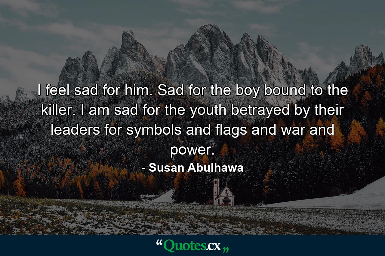 I feel sad for him. Sad for the boy bound to the killer. I am sad for the youth betrayed by their leaders for symbols and flags and war and power. - Quote by Susan Abulhawa