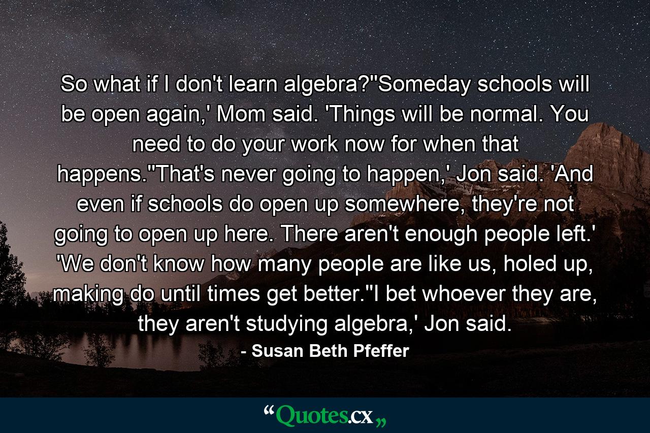 So what if I don't learn algebra?''Someday schools will be open again,' Mom said. 'Things will be normal. You need to do your work now for when that happens.''That's never going to happen,' Jon said. 'And even if schools do open up somewhere, they're not going to open up here. There aren't enough people left.' 'We don't know how many people are like us, holed up, making do until times get better.''I bet whoever they are, they aren't studying algebra,' Jon said. - Quote by Susan Beth Pfeffer