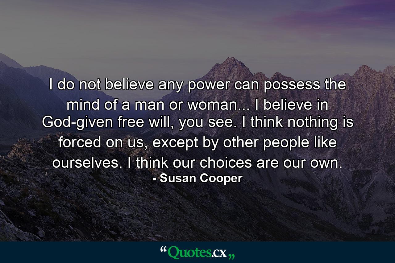 I do not believe any power can possess the mind of a man or woman... I believe in God-given free will, you see. I think nothing is forced on us, except by other people like ourselves. I think our choices are our own. - Quote by Susan Cooper