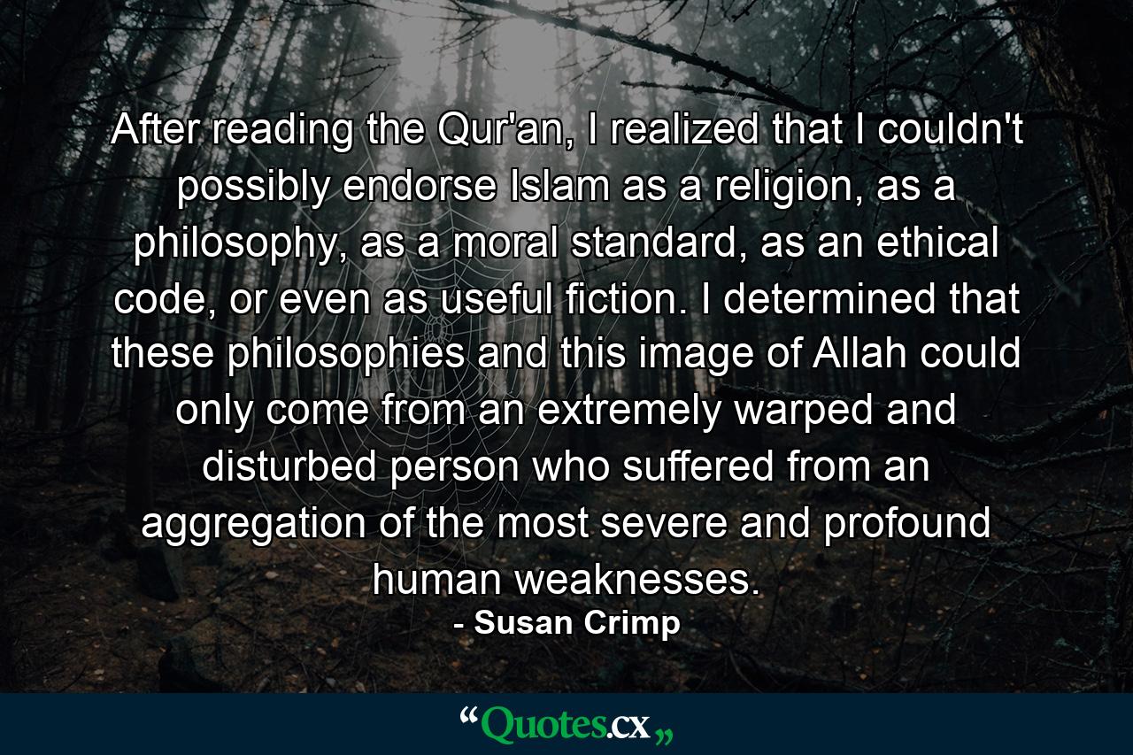 After reading the Qur'an, I realized that I couldn't possibly endorse Islam as a religion, as a philosophy, as a moral standard, as an ethical code, or even as useful fiction. I determined that these philosophies and this image of Allah could only come from an extremely warped and disturbed person who suffered from an aggregation of the most severe and profound human weaknesses. - Quote by Susan Crimp