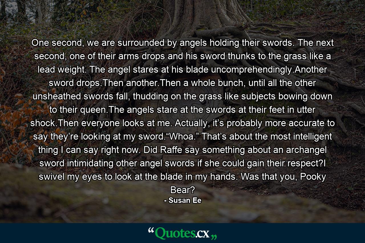 One second, we are surrounded by angels holding their swords. The next second, one of their arms drops and his sword thunks to the grass like a lead weight. The angel stares at his blade uncomprehendingly.Another sword drops.Then another.Then a whole bunch, until all the other unsheathed swords fall, thudding on the grass like subjects bowing down to their queen.The angels stare at the swords at their feet in utter shock.Then everyone looks at me. Actually, it’s probably more accurate to say they’re looking at my sword.“Whoa.” That’s about the most intelligent thing I can say right now. Did Raffe say something about an archangel sword intimidating other angel swords if she could gain their respect?I swivel my eyes to look at the blade in my hands. Was that you, Pooky Bear? - Quote by Susan Ee