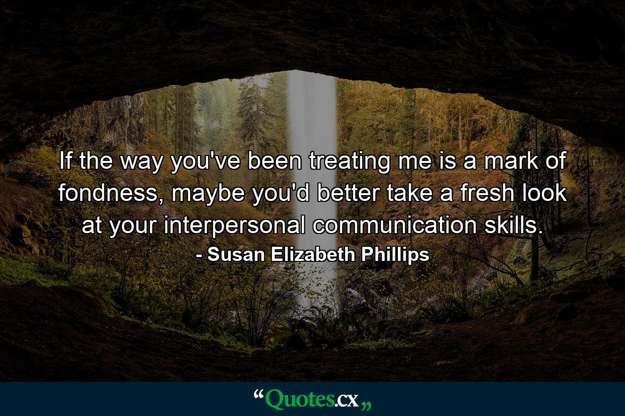 If the way you've been treating me is a mark of fondness, maybe you'd better take a fresh look at your interpersonal communication skills. - Quote by Susan Elizabeth Phillips