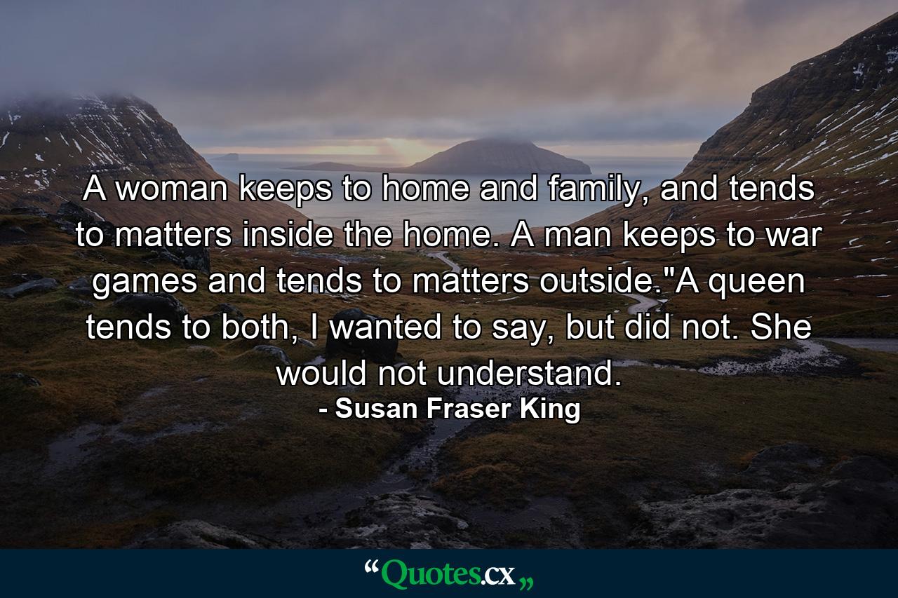 A woman keeps to home and family, and tends to matters inside the home. A man keeps to war games and tends to matters outside.