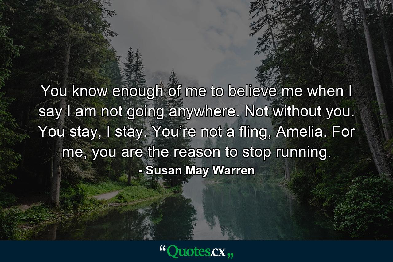 You know enough of me to believe me when I say I am not going anywhere. Not without you. You stay, I stay. You’re not a fling, Amelia. For me, you are the reason to stop running. - Quote by Susan May Warren