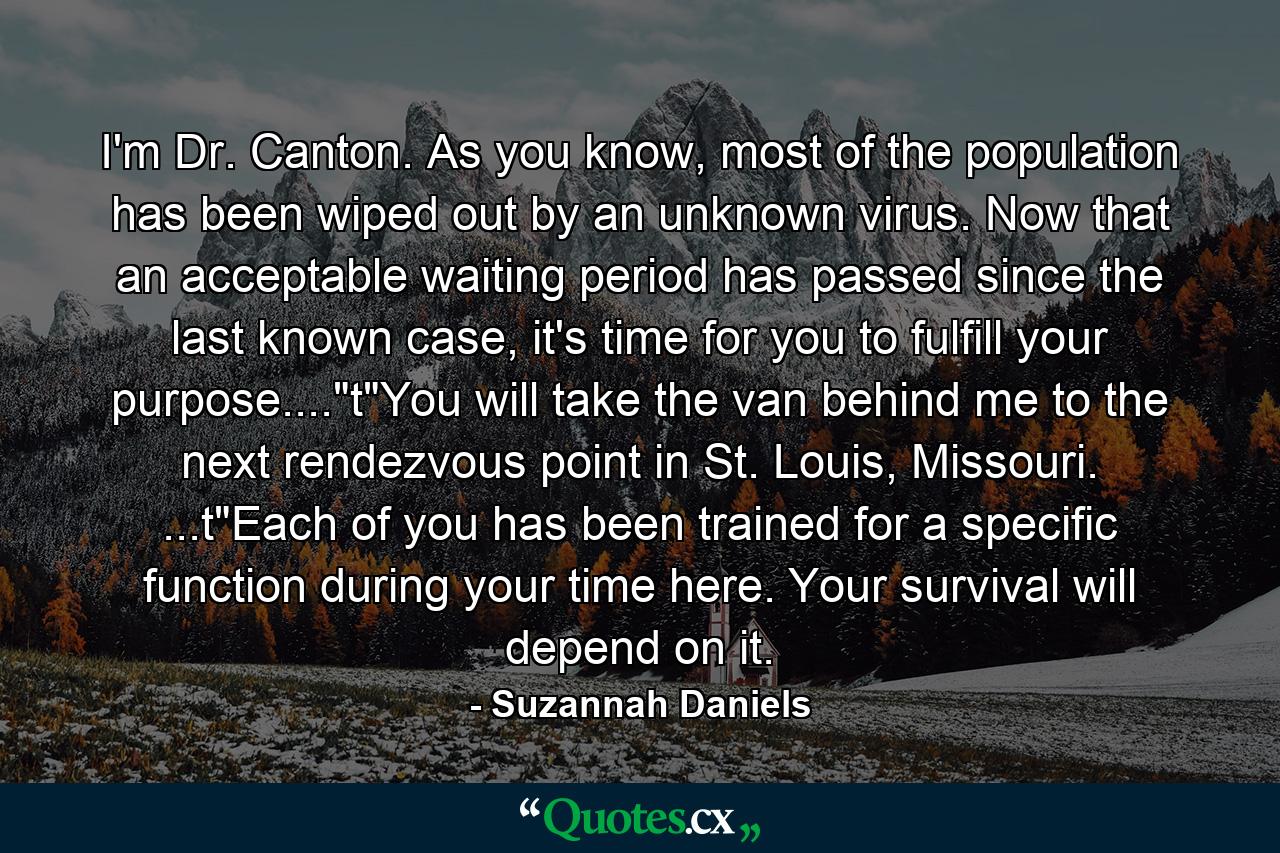 I'm Dr. Canton. As you know, most of the population has been wiped out by an unknown virus. Now that an acceptable waiting period has passed since the last known case, it's time for you to fulfill your purpose....