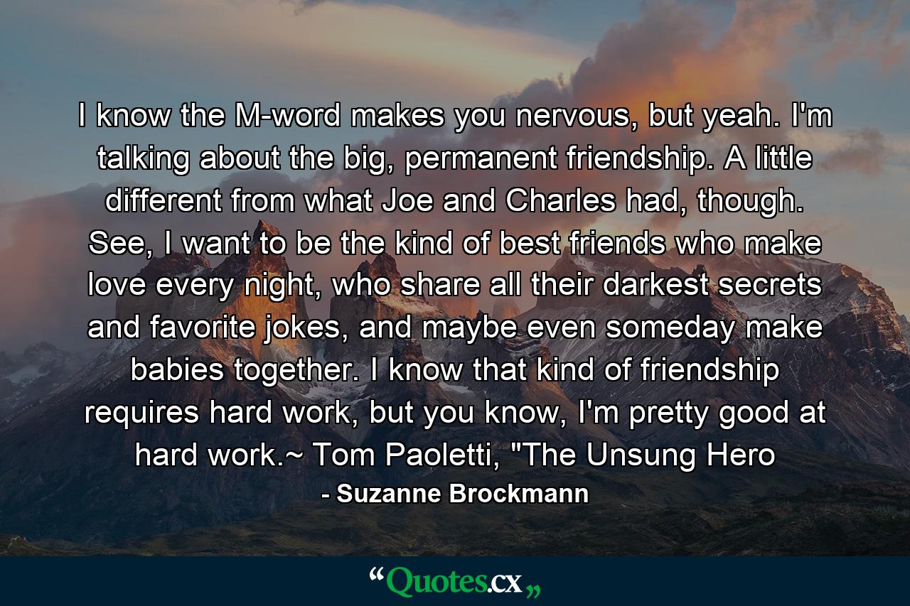 I know the M-word makes you nervous, but yeah. I'm talking about the big, permanent friendship. A little different from what Joe and Charles had, though. See, I want to be the kind of best friends who make love every night, who share all their darkest secrets and favorite jokes, and maybe even someday make babies together. I know that kind of friendship requires hard work, but you know, I'm pretty good at hard work.~ Tom Paoletti, 