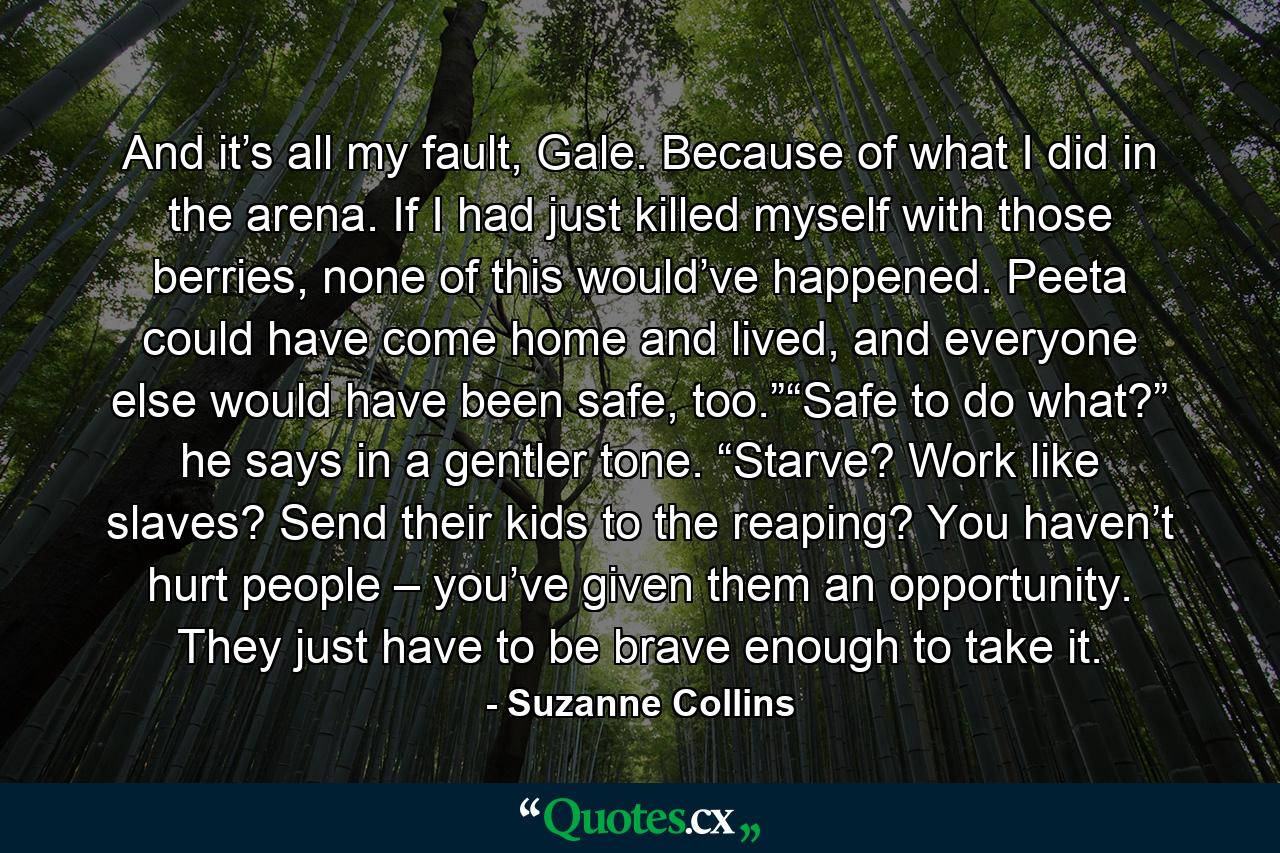 And it’s all my fault, Gale. Because of what I did in the arena. If I had just killed myself with those berries, none of this would’ve happened. Peeta could have come home and lived, and everyone else would have been safe, too.”“Safe to do what?” he says in a gentler tone. “Starve? Work like slaves? Send their kids to the reaping? You haven’t hurt people – you’ve given them an opportunity. They just have to be brave enough to take it. - Quote by Suzanne Collins