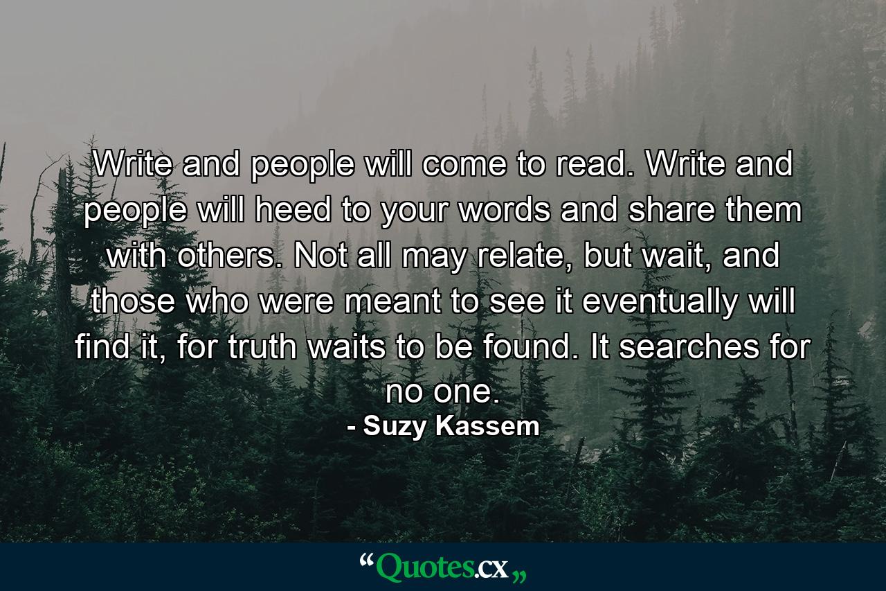 Write and people will come to read. Write and people will heed to your words and share them with others. Not all may relate, but wait, and those who were meant to see it eventually will find it, for truth waits to be found. It searches for no one. - Quote by Suzy Kassem