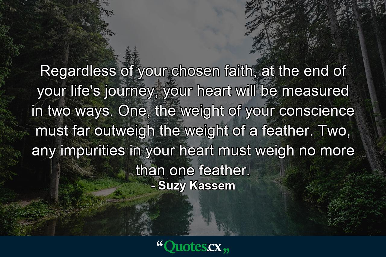 Regardless of your chosen faith, at the end of your life's journey, your heart will be measured in two ways. One, the weight of your conscience must far outweigh the weight of a feather. Two, any impurities in your heart must weigh no more than one feather. - Quote by Suzy Kassem