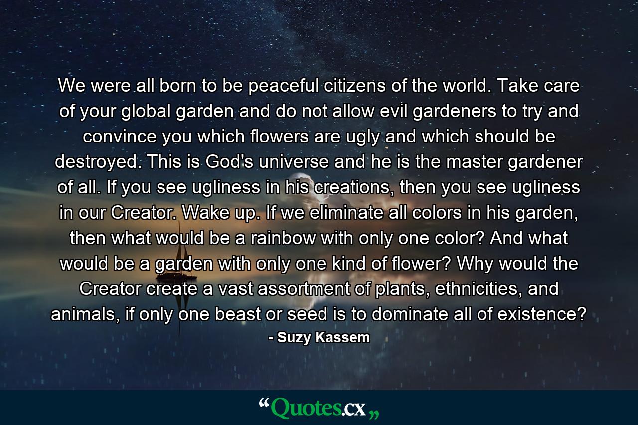 We were all born to be peaceful citizens of the world. Take care of your global garden and do not allow evil gardeners to try and convince you which flowers are ugly and which should be destroyed. This is God's universe and he is the master gardener of all. If you see ugliness in his creations, then you see ugliness in our Creator. Wake up. If we eliminate all colors in his garden, then what would be a rainbow with only one color? And what would be a garden with only one kind of flower? Why would the Creator create a vast assortment of plants, ethnicities, and animals, if only one beast or seed is to dominate all of existence? - Quote by Suzy Kassem