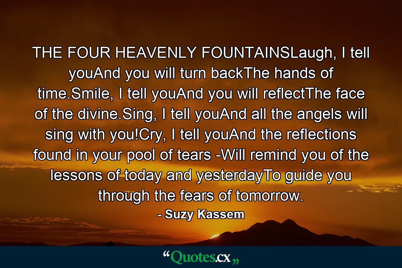 THE FOUR HEAVENLY FOUNTAINSLaugh, I tell youAnd you will turn backThe hands of time.Smile, I tell youAnd you will reflectThe face of the divine.Sing, I tell youAnd all the angels will sing with you!Cry, I tell youAnd the reflections found in your pool of tears -Will remind you of the lessons of today and yesterdayTo guide you through the fears of tomorrow. - Quote by Suzy Kassem