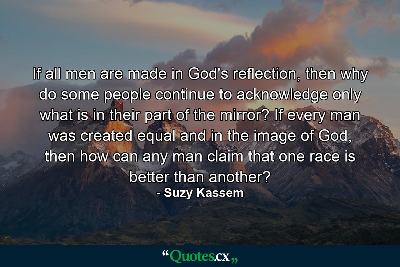 If all men are made in God's reflection, then why do some people continue to acknowledge only what is in their part of the mirror? If every man was created equal and in the image of God, then how can any man claim that one race is better than another? - Quote by Suzy Kassem