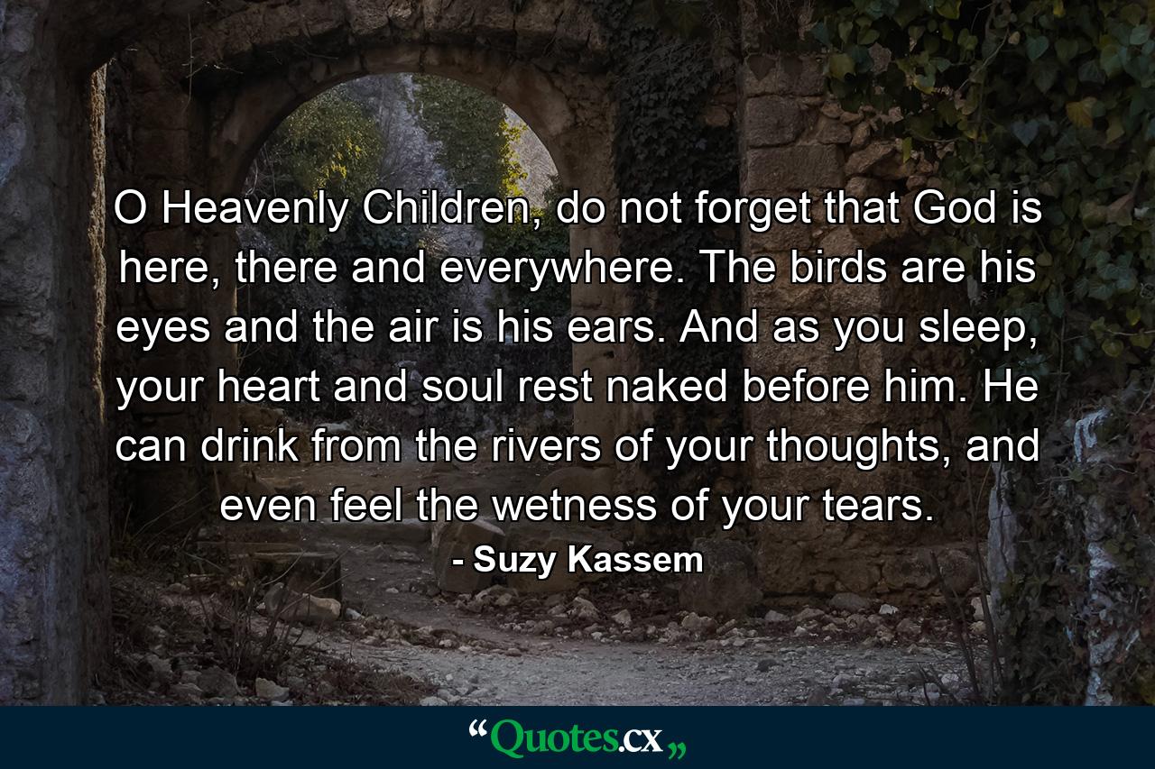 O Heavenly Children, do not forget that God is here, there and everywhere. The birds are his eyes and the air is his ears. And as you sleep, your heart and soul rest naked before him. He can drink from the rivers of your thoughts, and even feel the wetness of your tears. - Quote by Suzy Kassem