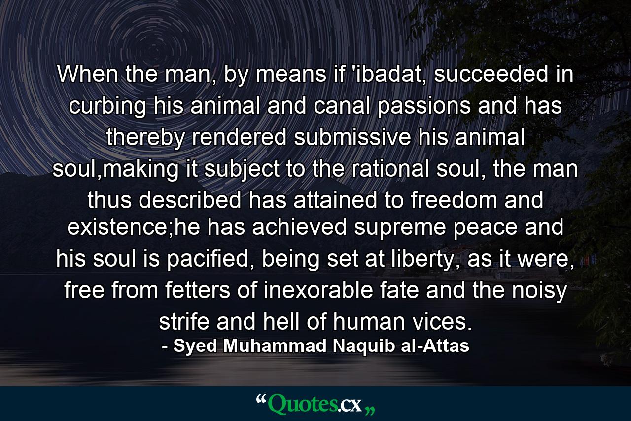 When the man, by means if 'ibadat, succeeded in curbing his animal and canal passions and has thereby rendered submissive his animal soul,making it subject to the rational soul, the man thus described has attained to freedom and existence;he has achieved supreme peace and his soul is pacified, being set at liberty, as it were, free from fetters of inexorable fate and the noisy strife and hell of human vices. - Quote by Syed Muhammad Naquib al-Attas