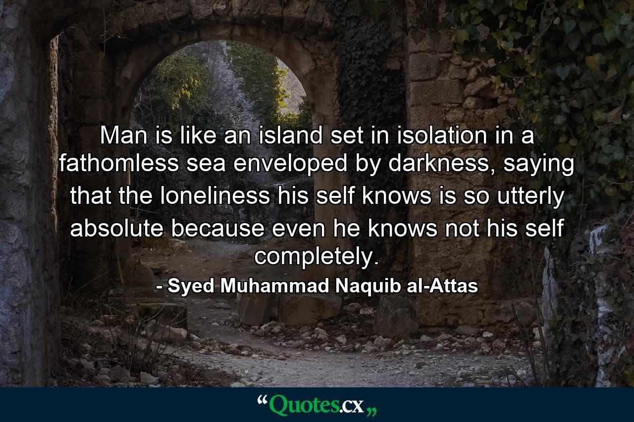 Man is like an island set in isolation in a fathomless sea enveloped by darkness, saying that the loneliness his self knows is so utterly absolute because even he knows not his self completely. - Quote by Syed Muhammad Naquib al-Attas