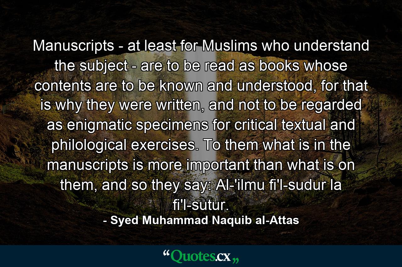 Manuscripts - at least for Muslims who understand the subject - are to be read as books whose contents are to be known and understood, for that is why they were written, and not to be regarded as enigmatic specimens for critical textual and philological exercises. To them what is in the manuscripts is more important than what is on them, and so they say: Al-'ilmu fi'l-sudur la fi'l-sutur. - Quote by Syed Muhammad Naquib al-Attas