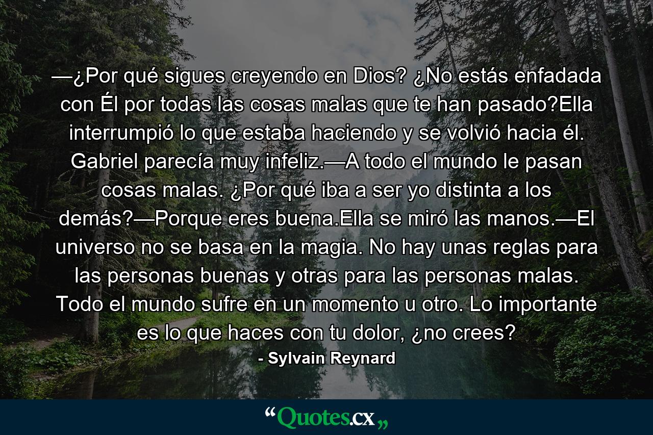 —¿Por qué sigues creyendo en Dios? ¿No estás enfadada con Él por todas las cosas malas que te han pasado?Ella interrumpió lo que estaba haciendo y se volvió hacia él. Gabriel parecía muy infeliz.—A todo el mundo le pasan cosas malas. ¿Por qué iba a ser yo distinta a los demás?—Porque eres buena.Ella se miró las manos.—El universo no se basa en la magia. No hay unas reglas para las personas buenas y otras para las personas malas. Todo el mundo sufre en un momento u otro. Lo importante es lo que haces con tu dolor, ¿no crees? - Quote by Sylvain Reynard