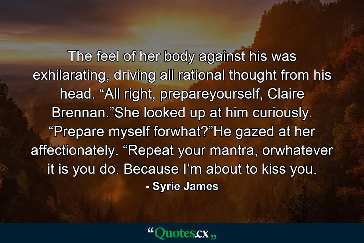 The feel of her body against his was exhilarating, driving all rational thought from his head. “All right, prepareyourself, Claire Brennan.”She looked up at him curiously. “Prepare myself forwhat?”He gazed at her affectionately. “Repeat your mantra, orwhatever it is you do. Because I’m about to kiss you. - Quote by Syrie James