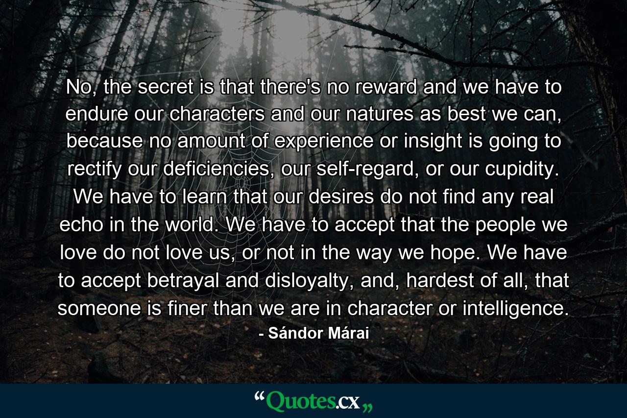 No, the secret is that there's no reward and we have to endure our characters and our natures as best we can, because no amount of experience or insight is going to rectify our deficiencies, our self-regard, or our cupidity. We have to learn that our desires do not find any real echo in the world. We have to accept that the people we love do not love us, or not in the way we hope. We have to accept betrayal and disloyalty, and, hardest of all, that someone is finer than we are in character or intelligence. - Quote by Sándor Márai