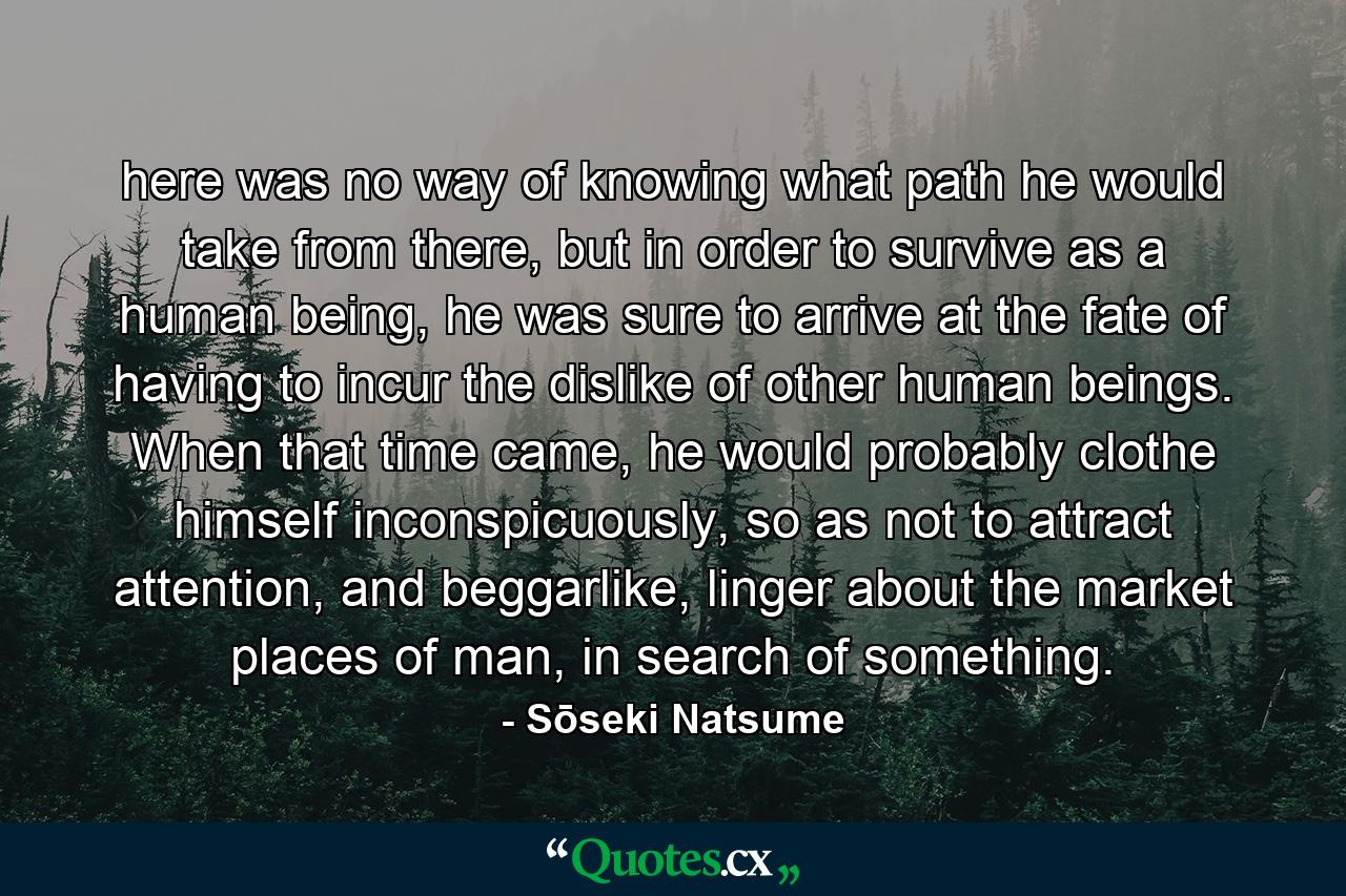 here was no way of knowing what path he would take from there, but in order to survive as a human being, he was sure to arrive at the fate of having to incur the dislike of other human beings. When that time came, he would probably clothe himself inconspicuously, so as not to attract attention, and beggarlike, linger about the market places of man, in search of something. - Quote by Sōseki Natsume