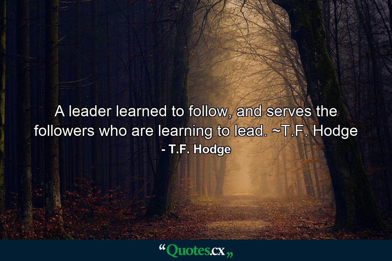 A leader learned to follow, and serves the followers who are learning to lead. ~T.F. Hodge - Quote by T.F. Hodge