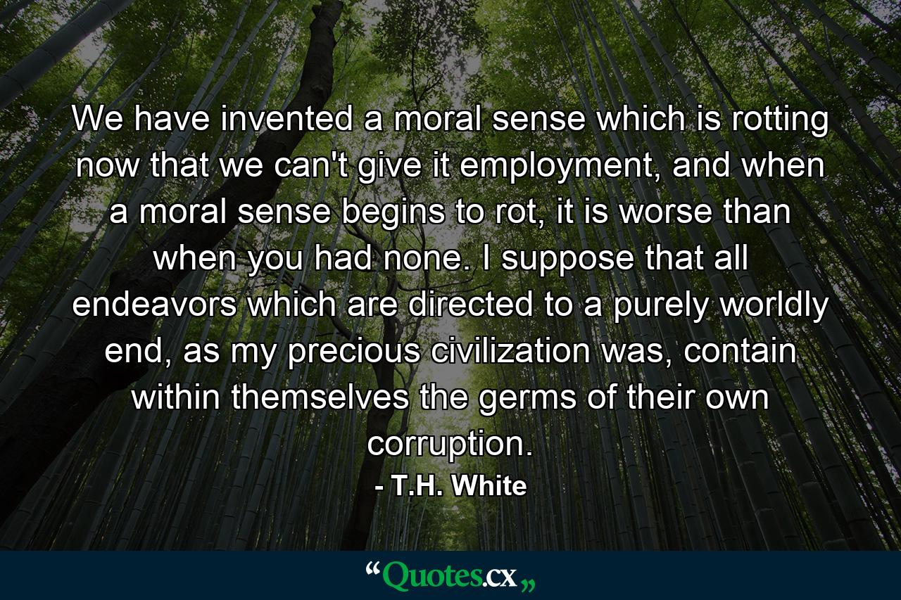 We have invented a moral sense which is rotting now that we can't give it employment, and when a moral sense begins to rot, it is worse than when you had none. I suppose that all endeavors which are directed to a purely worldly end, as my precious civilization was, contain within themselves the germs of their own corruption. - Quote by T.H. White