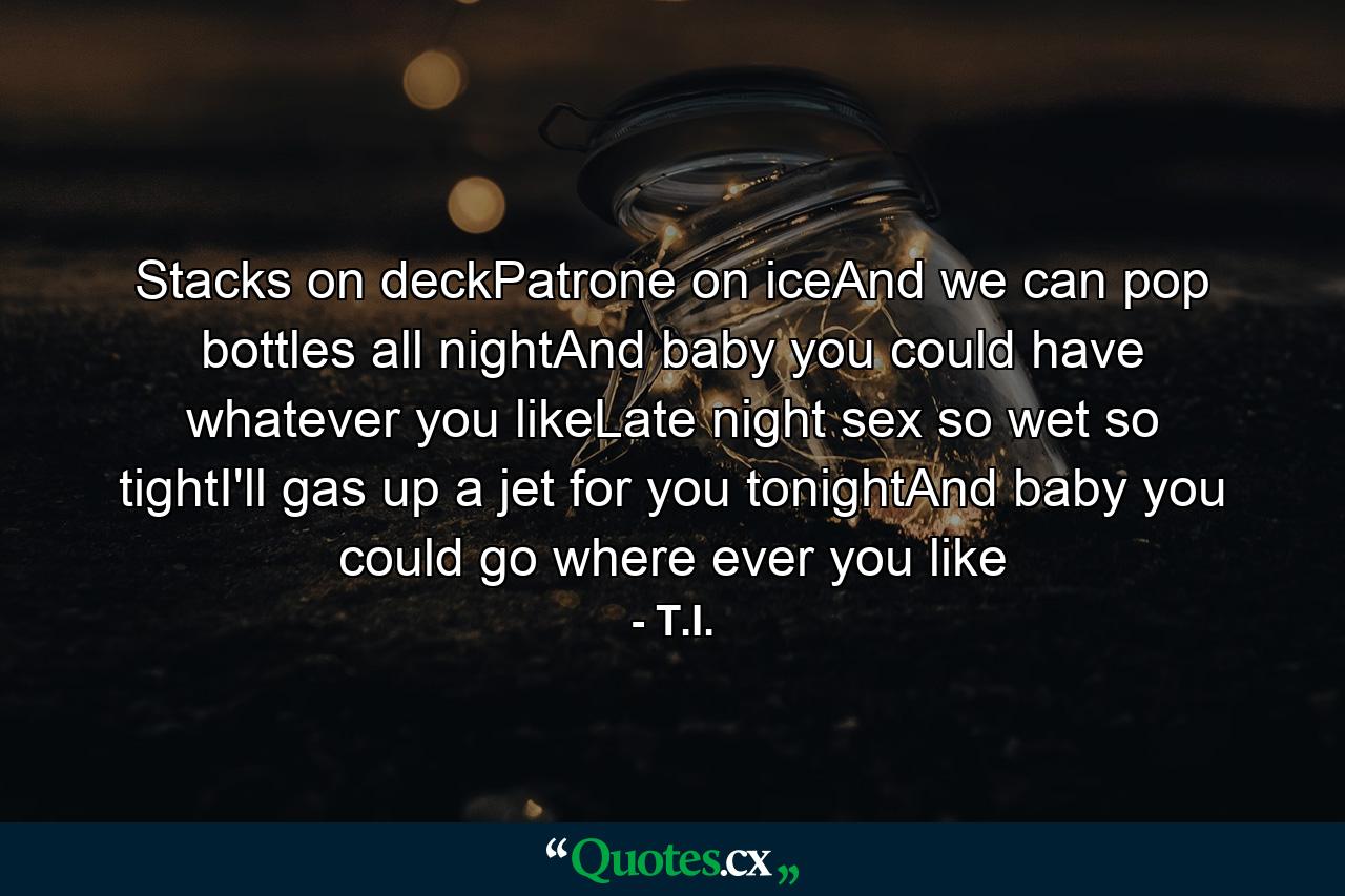 Stacks on deckPatrone on iceAnd we can pop bottles all nightAnd baby you could have whatever you likeLate night sex so wet so tightI'll gas up a jet for you tonightAnd baby you could go where ever you like - Quote by T.I.